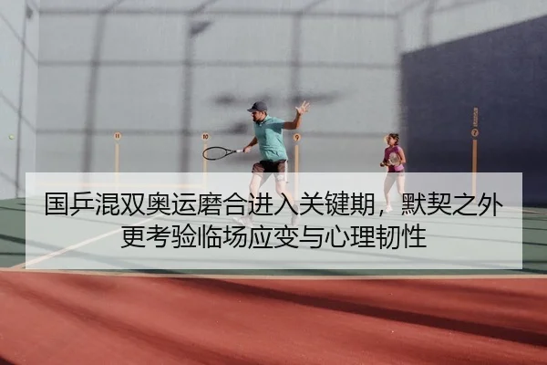国乒混双奥运磨合进入关键期，默契之外更考验临场应变与心理韧性